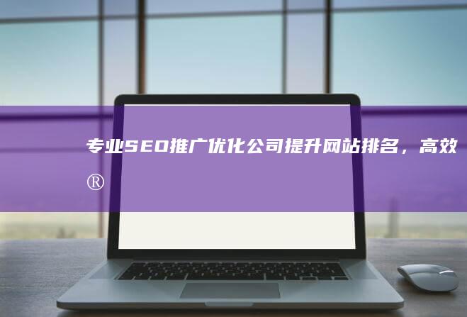 专业SEO推广优化公司：提升网站排名，高效实现营销目标