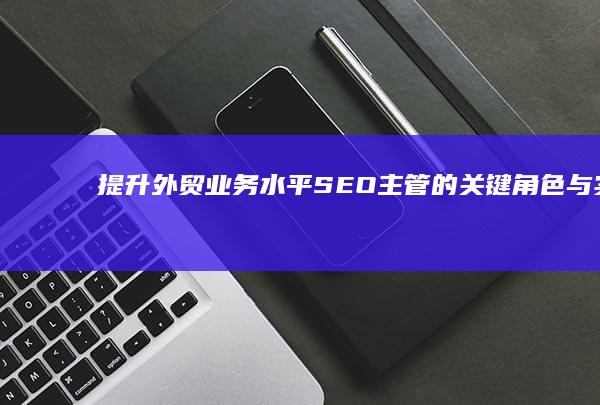 提升外贸业务水平：SEO主管的关键角色与实战策略